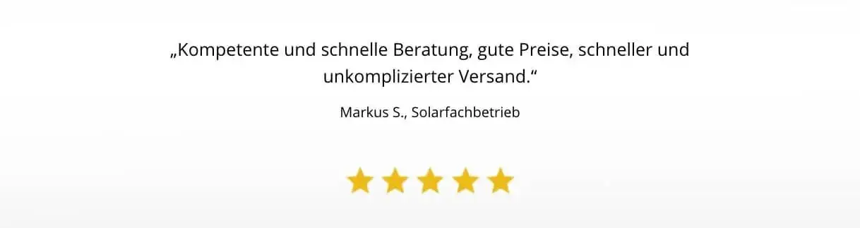 Kompetente und schnelle Beratung, gute Preise, schneller und unkomplizierter Versand.“ (Markus S., Solarfachbetrieb) „Schnelle Rückmeldung, Verlässlicher Vertriebler, Beantwortung spezifischer Fragen zu Produkten, Liefertermine werden festgelegt und einge
